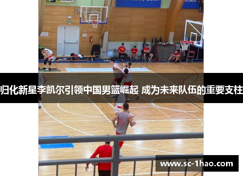 归化新星李凯尔引领中国男篮崛起 成为未来队伍的重要支柱