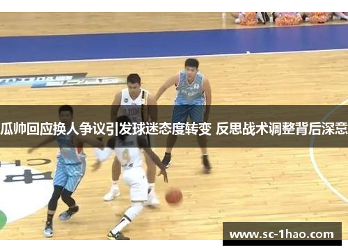 瓜帅回应换人争议引发球迷态度转变 反思战术调整背后深意