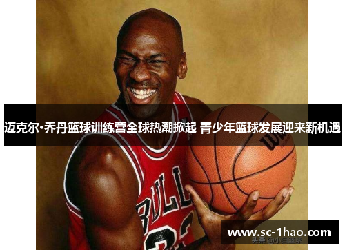 迈克尔·乔丹篮球训练营全球热潮掀起 青少年篮球发展迎来新机遇